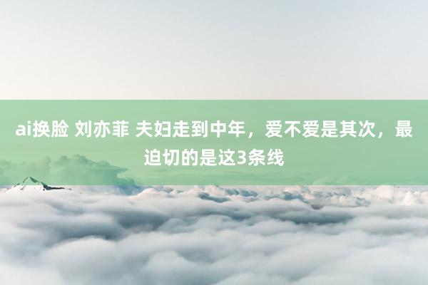 ai换脸 刘亦菲 夫妇走到中年，爱不爱是其次，最迫切的是这3条线