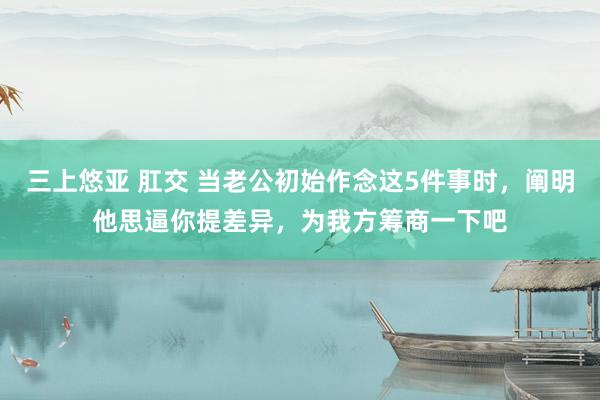 三上悠亚 肛交 当老公初始作念这5件事时，阐明他思逼你提差异，为我方筹商一下吧