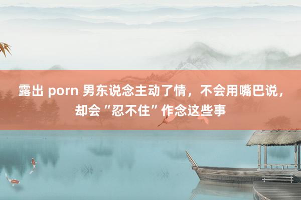 露出 porn 男东说念主动了情，不会用嘴巴说，却会“忍不住”作念这些事