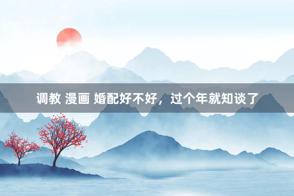调教 漫画 婚配好不好，过个年就知谈了