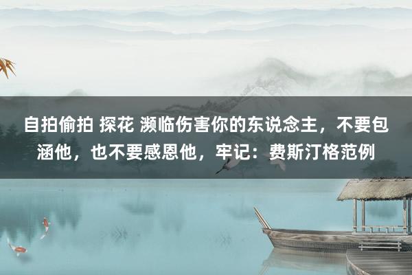 自拍偷拍 探花 濒临伤害你的东说念主，不要包涵他，也不要感恩他，牢记：费斯汀格范例