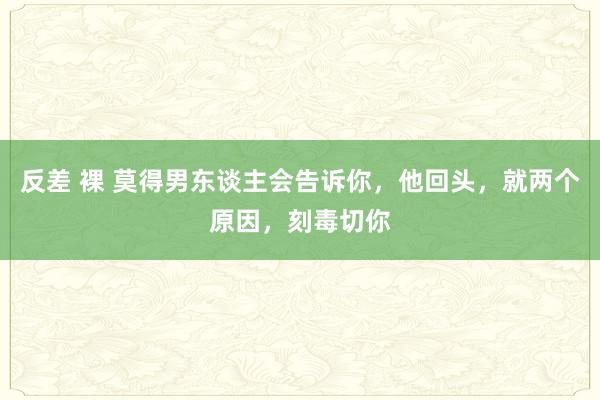 反差 裸 莫得男东谈主会告诉你，他回头，就两个原因，刻毒切你