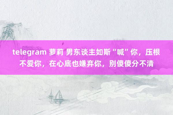 telegram 萝莉 男东谈主如斯“喊”你，压根不爱你，在心底也嫌弃你，别傻傻分不清