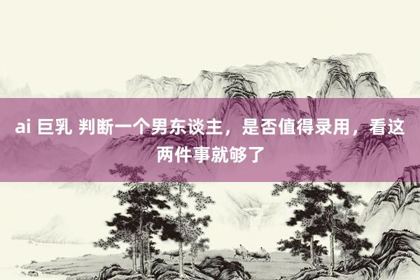 ai 巨乳 判断一个男东谈主，是否值得录用，看这两件事就够了