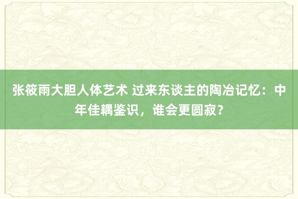 张筱雨大胆人体艺术 过来东谈主的陶冶记忆：中年佳耦鉴识，谁会更圆寂？