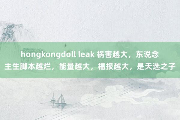hongkongdoll leak 祸害越大，东说念主生脚本越烂，能量越大，福报越大，是天选之子
