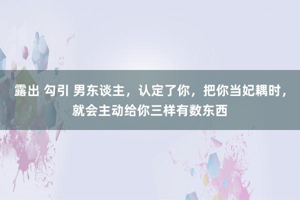 露出 勾引 男东谈主，认定了你，把你当妃耦时，就会主动给你三样有数东西