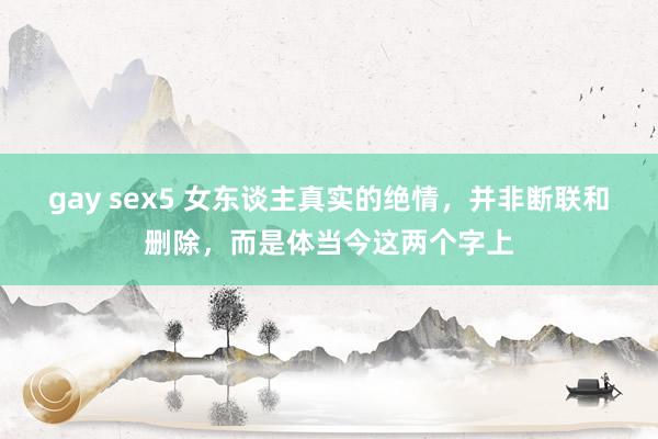 gay sex5 女东谈主真实的绝情，并非断联和删除，而是体当今这两个字上