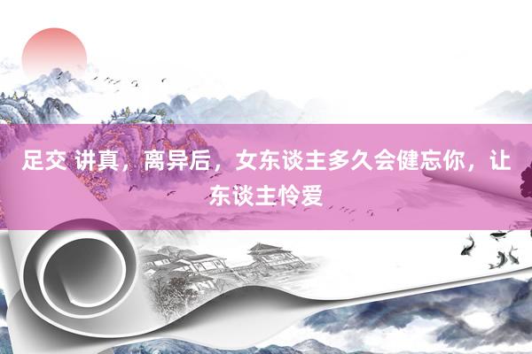 足交 讲真，离异后，女东谈主多久会健忘你，让东谈主怜爱