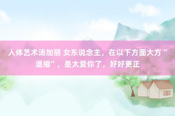 人体艺术汤加丽 女东说念主，在以下方面大方“退缩”，是太爱你了，好好更正