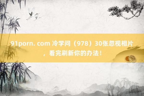 91porn. com 冷学问（978）30张忽视相片，看完刷新你的办法！