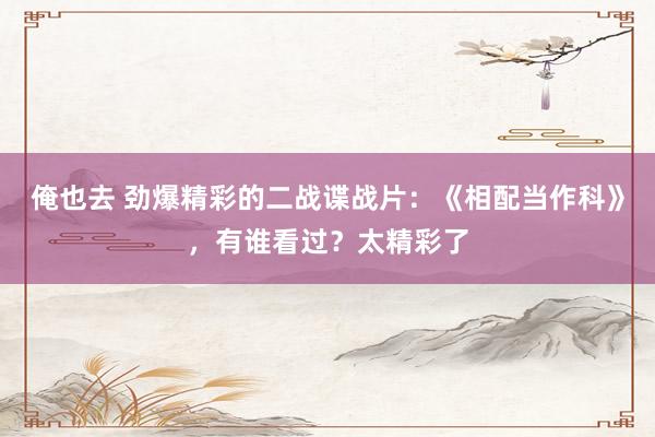 俺也去 劲爆精彩的二战谍战片：《相配当作科》，有谁看过？太精彩了