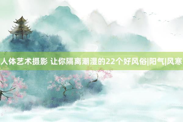 人体艺术摄影 让你隔离潮湿的22个好风俗|阳气|风寒