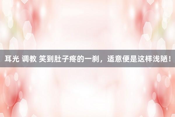 耳光 调教 笑到肚子疼的一刹，适意便是这样浅陋！