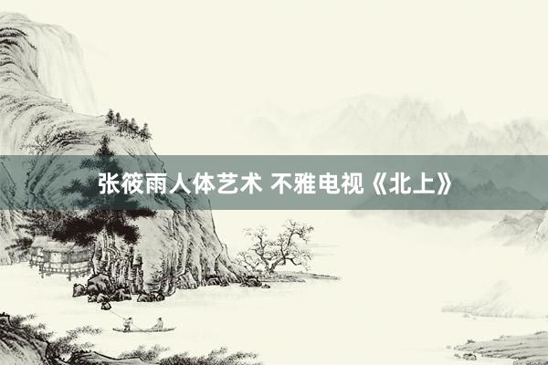 张筱雨人体艺术 不雅电视《北上》