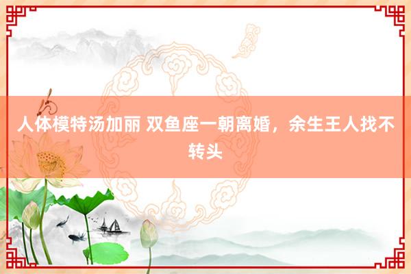人体模特汤加丽 双鱼座一朝离婚，余生王人找不转头