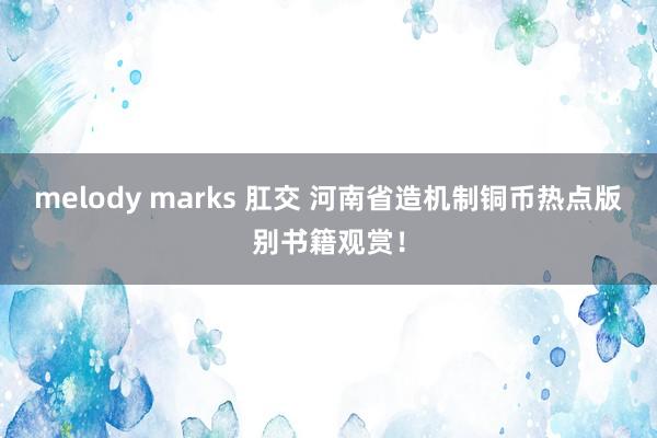melody marks 肛交 河南省造机制铜币热点版别书籍观赏！