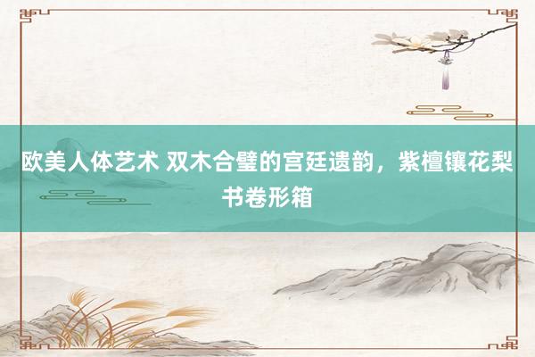 欧美人体艺术 双木合璧的宫廷遗韵，紫檀镶花梨书卷形箱