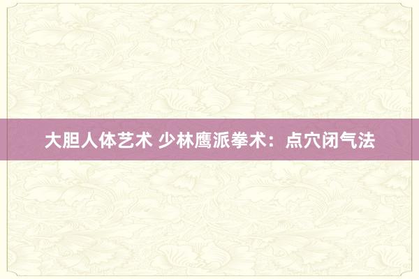 大胆人体艺术 少林鹰派拳术：点穴闭气法