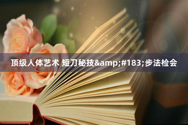 顶级人体艺术 短刀秘技&#183;步法检会