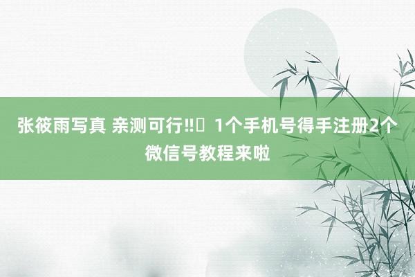 张筱雨写真 亲测可行‼️1个手机号得手注册2个微信号教程来啦