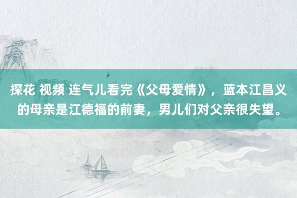 探花 视频 连气儿看完《父母爱情》，蓝本江昌义的母亲是江德福的前妻，男儿们对父亲很失望。