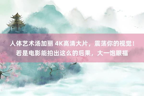 人体艺术汤加丽 4K高清大片，震荡你的视觉！若是电影能拍出这么的后果，大一饱眼福