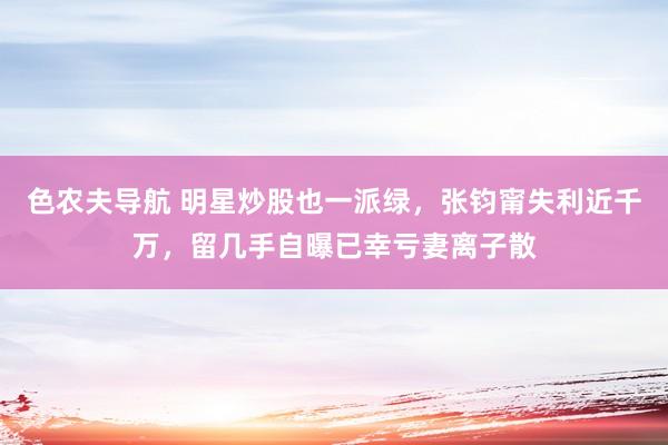 色农夫导航 明星炒股也一派绿，张钧甯失利近千万，留几手自曝已幸亏妻离子散