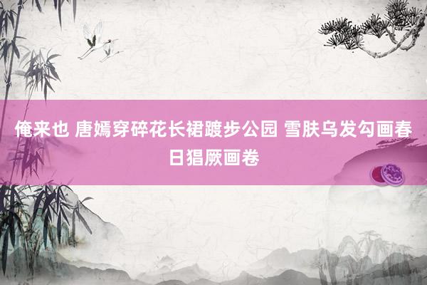 俺来也 唐嫣穿碎花长裙踱步公园 雪肤乌发勾画春日猖厥画卷