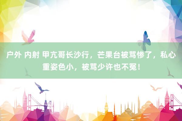 户外 内射 甲亢哥长沙行，芒果台被骂惨了，私心重姿色小，被骂少许也不冤！