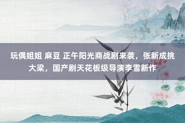 玩偶姐姐 麻豆 正午阳光商战剧来袭，张新成挑大梁，国产剧天花板级导演李雪新作