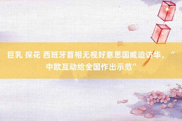 巨乳 探花 西班牙首相无视好意思国威迫访华，“中欧互动给全国作出示范”
